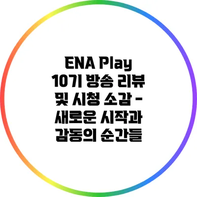 ENA Play 10기 방송 리뷰 및 시청 소감 - 새로운 시작과 감동의 순간들