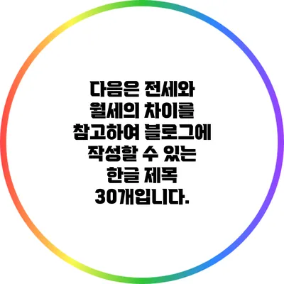 다음은 전세와 월세의 차이를 참고하여 블로그에 작성할 수 있는 한글 제목 30개입니다.