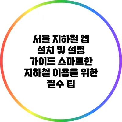 서울 지하철 앱 설치 및 설정 가이드: 스마트한 지하철 이용을 위한 필수 팁