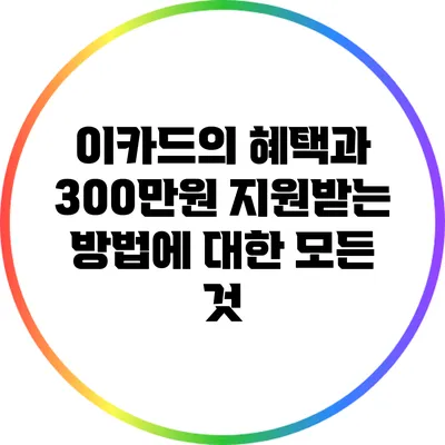 이카드의 혜택과 300만원 지원받는 방법에 대한 모든 것