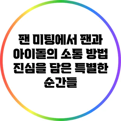 팬 미팅에서 팬과 아이돌의 소통 방법: 진심을 담은 특별한 순간들