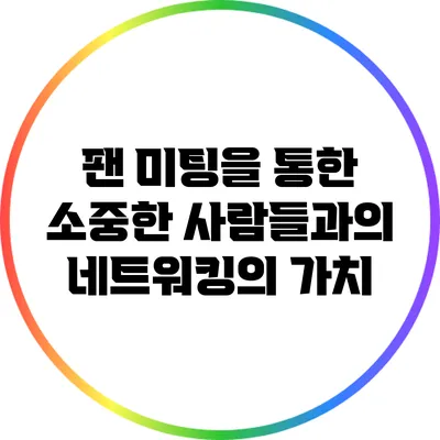 팬 미팅을 통한 소중한 사람들과의 네트워킹의 가치